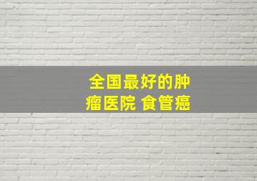 全国最好的肿瘤医院 食管癌